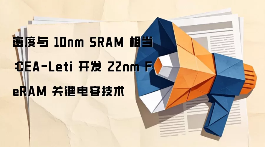 密度与 10nm SRAM 相当：CEA-Leti 开发 22nm FeRAM 关键电容技术
