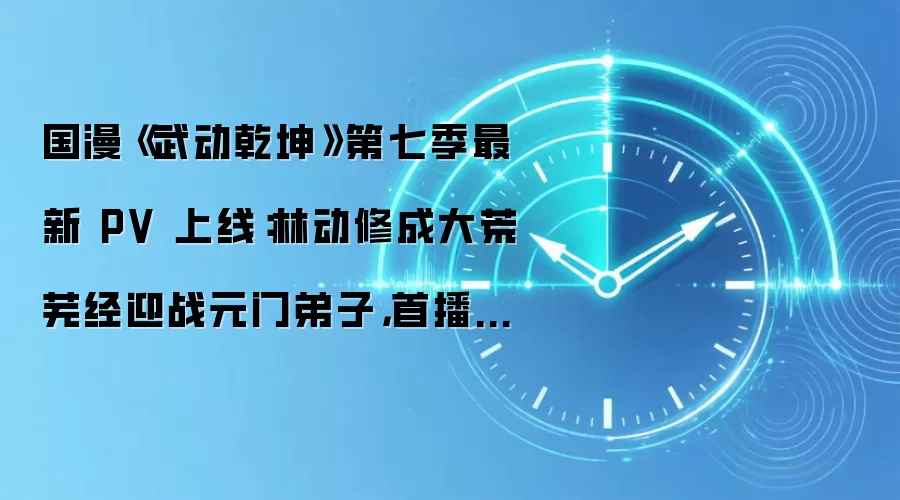 国漫《武动乾坤》第七季最新 PV 上线：林动修成大荒芜经迎战元门弟子，首播时间待定