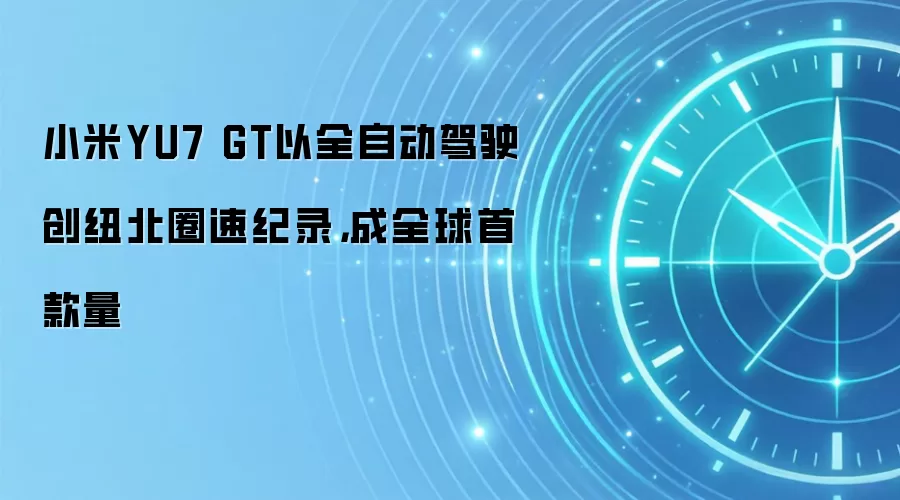 小米YU7 GT以全自动驾驶创纽北圈速纪录，成全球首款量
