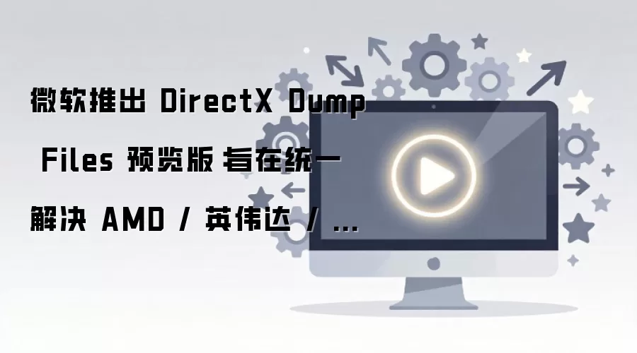 微软推出DirectX Dump Files 预览版：旨在统一解决 AMD / 英伟达 / 英特尔显卡驱动崩溃诊断难题，将随 Win11 26H2 推送