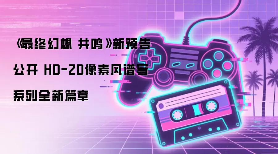 《最终幻想 共鸣》新预告公开 HD-2D像素风谱写系列全新篇章