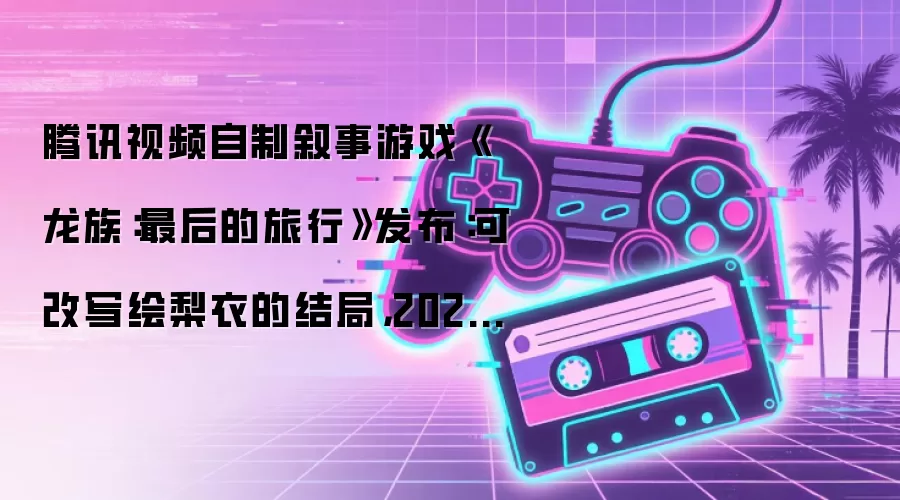 腾讯视频自制叙事游戏《龙族：最后的旅行》发布：可改写绘梨衣的结局，2026 年末发售