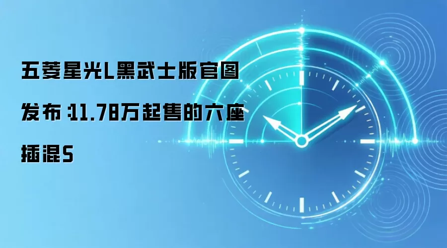 五菱星光L黑武士版官图发布：11.78万起售的六座插混S