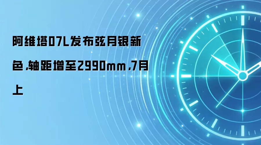 阿维塔07L发布弦月银新色,轴距增至2990mm,7月上