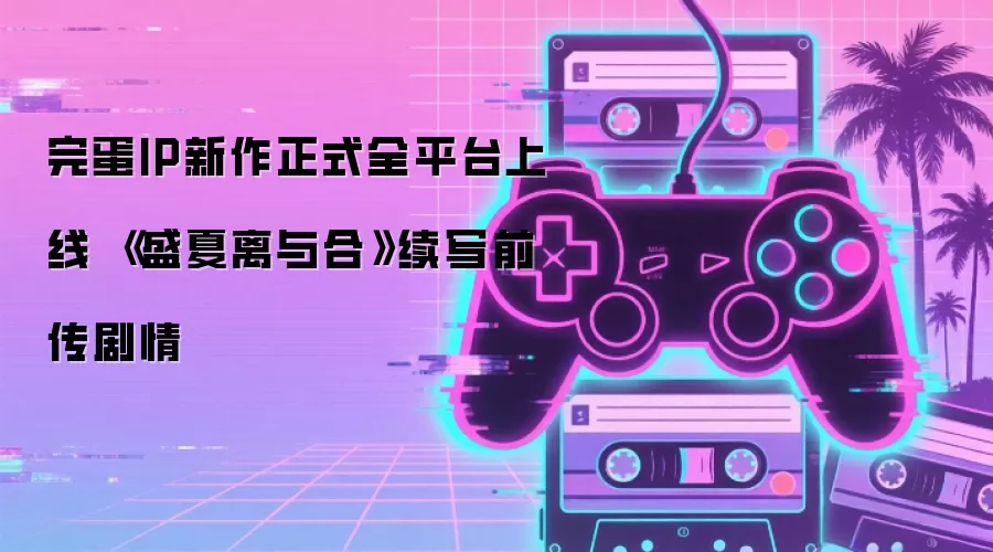 完蛋IP新作正式全平台上线 《盛夏离与合》续写前传剧情