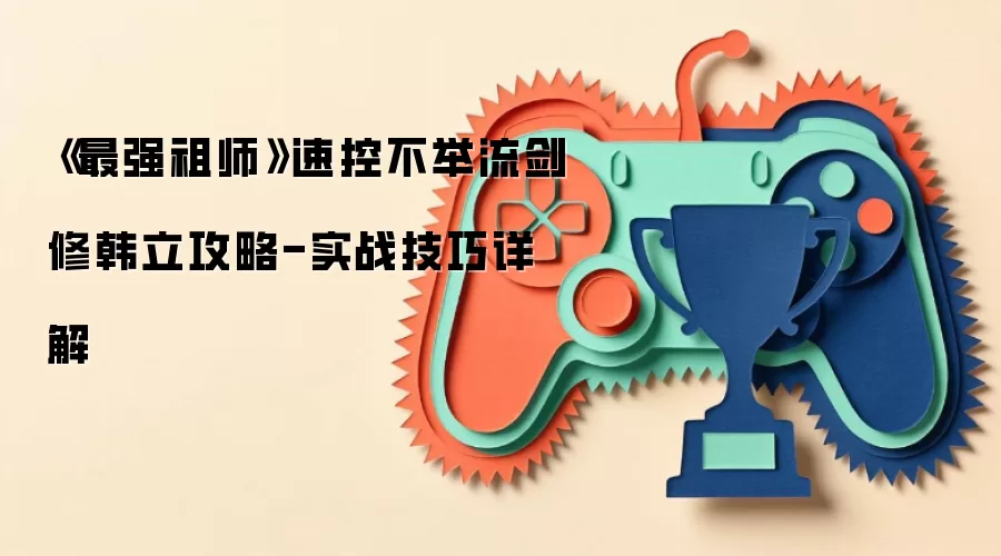 《最强祖师》速控不举流剑修韩立攻略-实战技巧详解