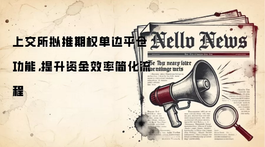 上交所拟推期权单边平仓功能,提升资金效率简化流程
