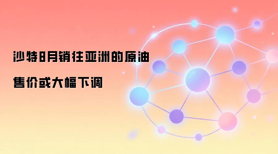 沙特8月销往亚洲的原油售价或大幅下调