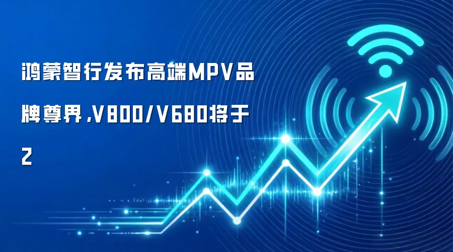 鸿蒙智行发布高端MPV品牌尊界，V800/V680将于2