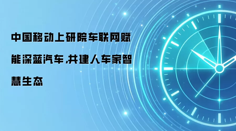 中国移动上研院车联网赋能深蓝汽车，共建人车家智慧生态