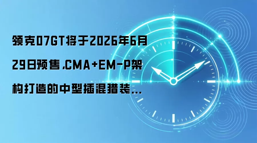 领克07GT将于2026年6月29日预售，CMA+EM-P架构打造的中型插混猎装轿跑