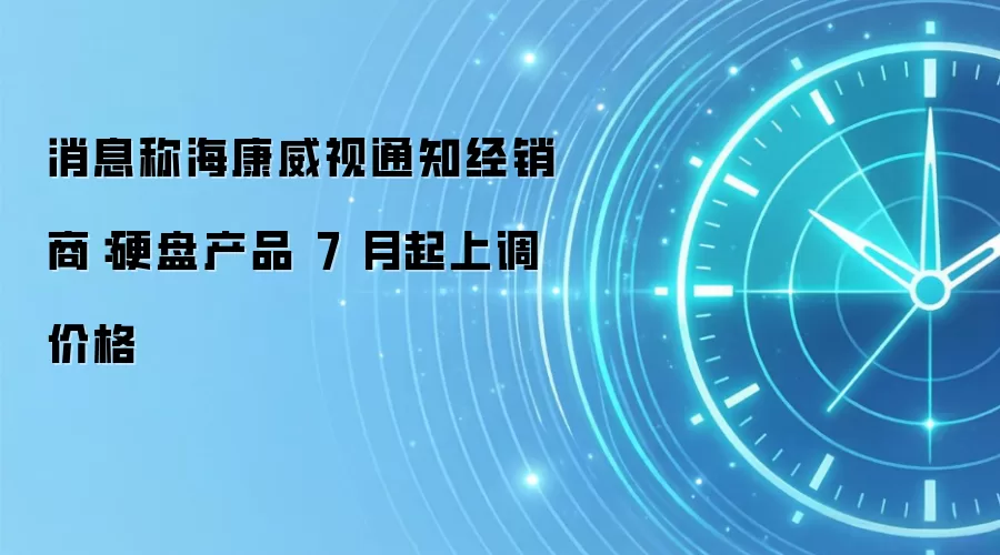 消息称海康威视通知经销商：硬盘产品 7 月起上调价格