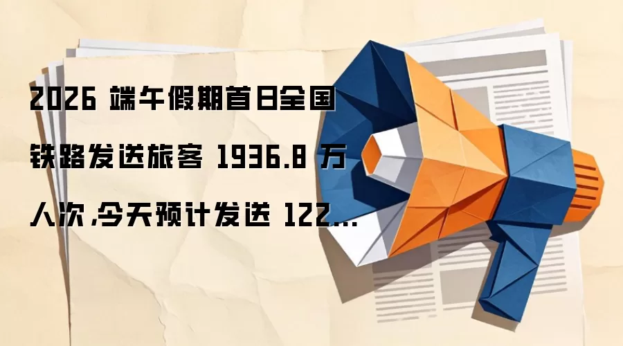 2026 端午假期首日全国铁路发送旅客 1936.8 万人次，今天预计发送 1224 万人次