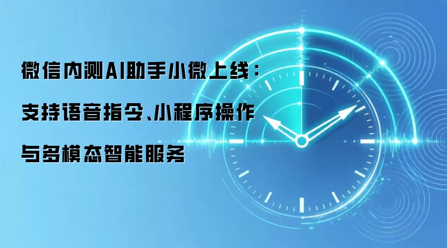 微信内测AI助手小微上线：支持语音指令、小程序操作与多模态智能服务