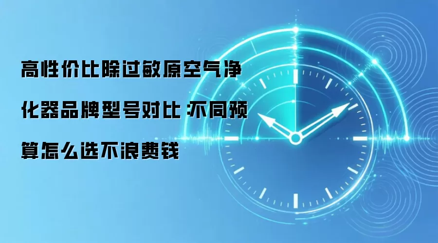 高性价比除过敏原空气净化器品牌型号对比:不同预算怎么选不浪费钱