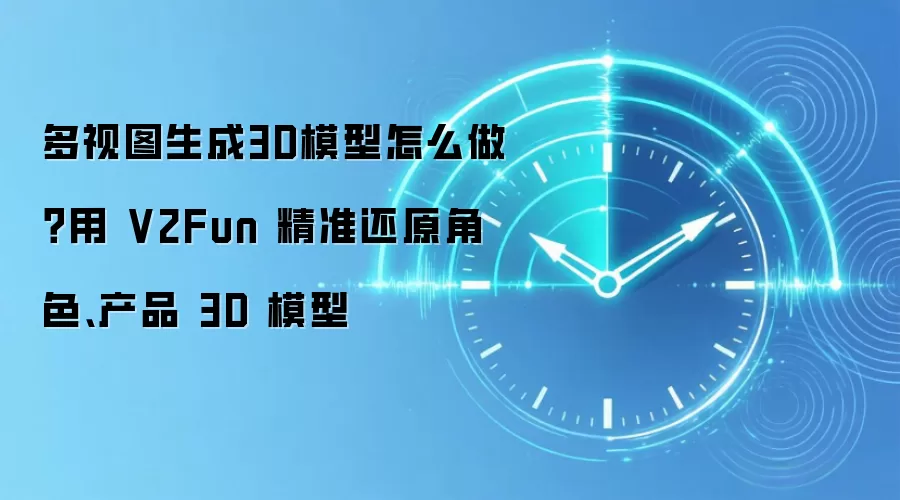 多视图生成3D模型怎么做？用 V2Fun 精准还原角色、产品 3D 模型