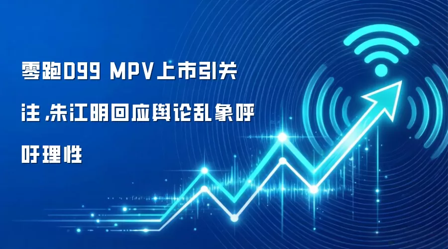 零跑D99 MPV上市引关注,朱江明回应舆论乱象呼吁理性