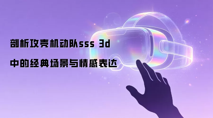 剖析攻壳机动队sss 3d 中的经典场景与情感表达
