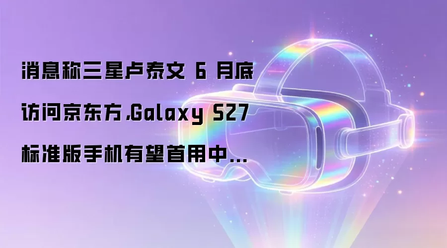 消息称三星卢泰文 6 月底访问京东方，Galaxy S27 标准版手机有望首用中国产 OLED 面板