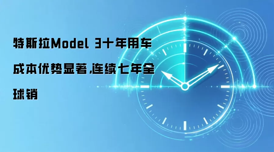 特斯拉Model 3十年用车成本优势显著，连续七年全球销