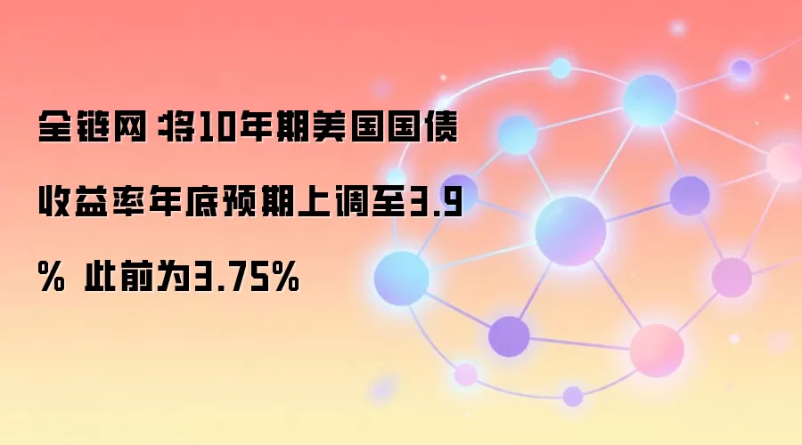全链网：将10年期美国国债收益率年底预期上调至3.9% 此前为3.75%