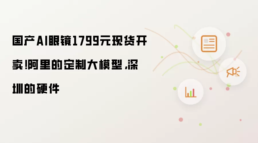 国产AI眼镜1799元现货开卖！阿里的定制大模型，深圳的硬件