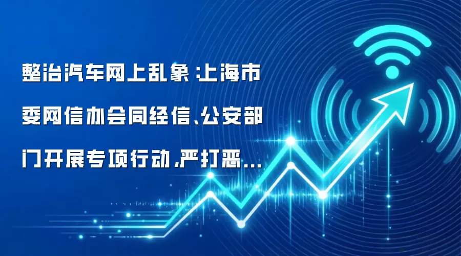 整治汽车网上乱象：上海市委网信办会同经信、公安部门开展专项行动，严打恶意唱衰、煽动非理性维权等行为