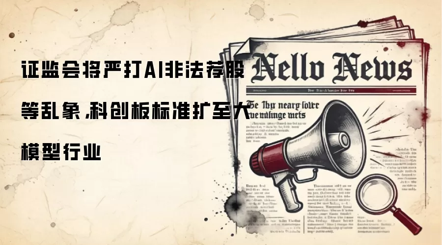 证监会将严打AI非法荐股等乱象,科创板标准扩至大模型行业