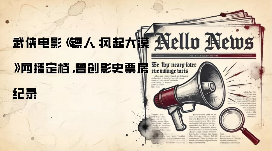 武侠电影《镖人:风起大漠》网播定档,曾创影史票房纪录