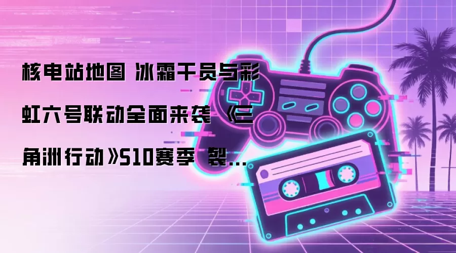 核电站地图 冰霜干员与彩虹六号联动全面来袭 《三角洲行动》S10赛季“裂变”正式上线