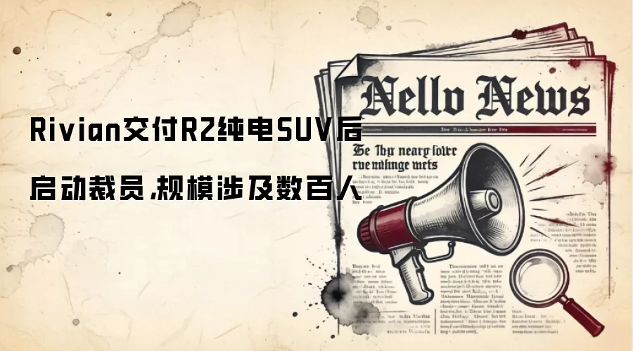 Rivian交付R2纯电SUV后启动裁员,规模涉及数百人
