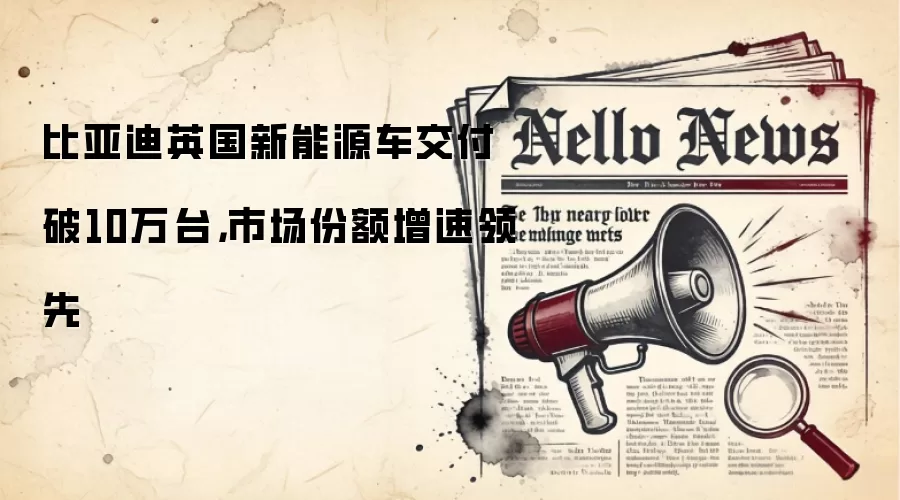 比亚迪英国新能源车交付破10万台，市场份额增速领先