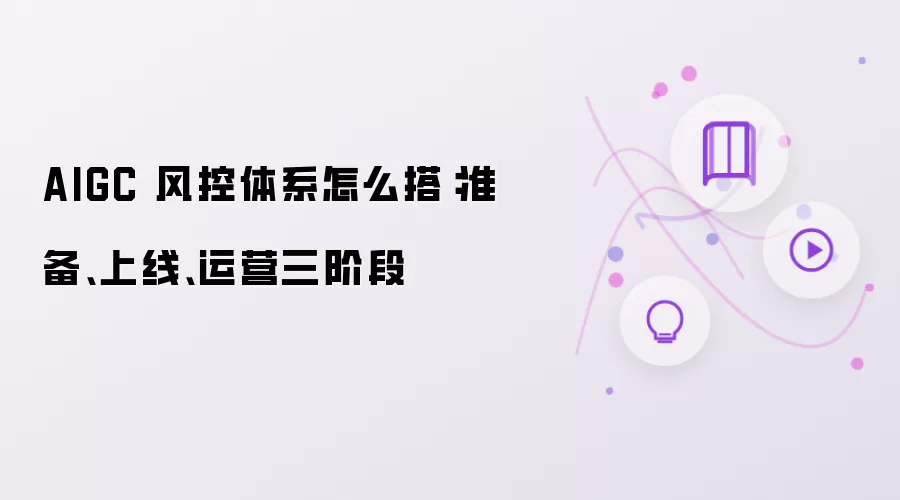 AIGC 风控体系怎么搭:准备、上线、运营三阶段