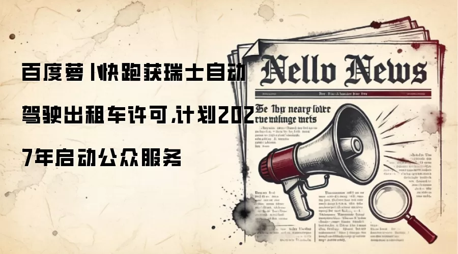 百度萝卜快跑获瑞士自动驾驶出租车许可,计划2027年启动公众服务