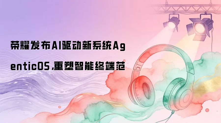 荣耀发布AI驱动新系统AgenticOS,重塑智能终端范