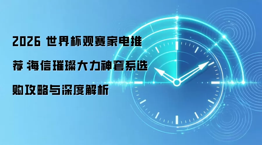 2026 世界杯观赛家电推荐：海信璀璨大力神套系选购攻略与深度解析