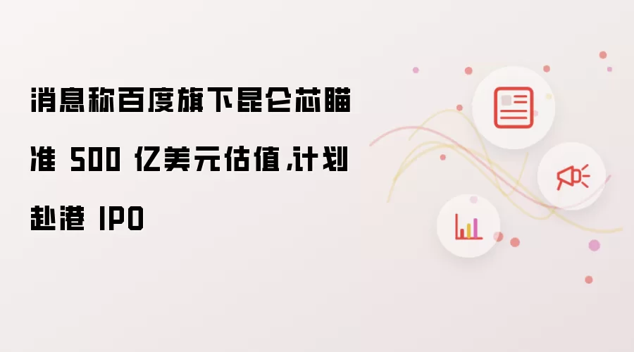 消息称百度旗下昆仑芯瞄准 500 亿美元估值，计划赴港 IPO