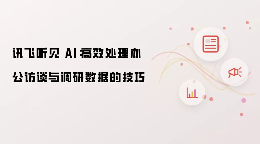 讯飞听见 AI:高效处理办公访谈与调研数据的技巧