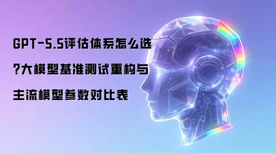 GPT-5.5评估体系怎么选？大模型基准测试重构与主流模型参数对比表