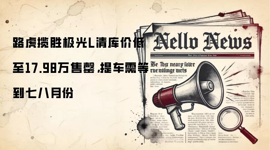 路虎揽胜极光L清库价低至17.98万售罄,提车需等到七八月份