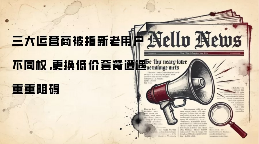 三大运营商被指新老用户不同权,更换低价套餐遭遇重重阻碍
