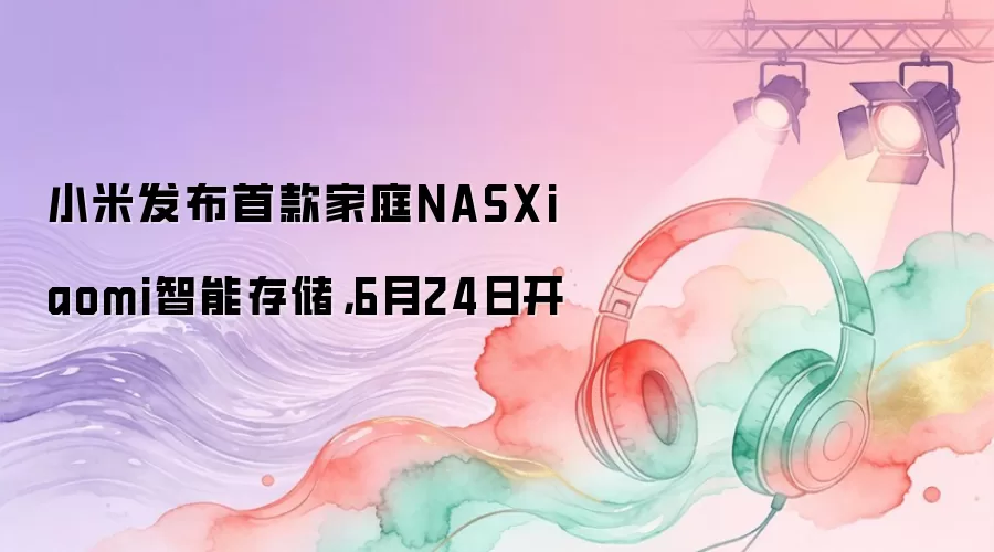 小米发布首款家庭NASXiaomi智能存储,6月24日开