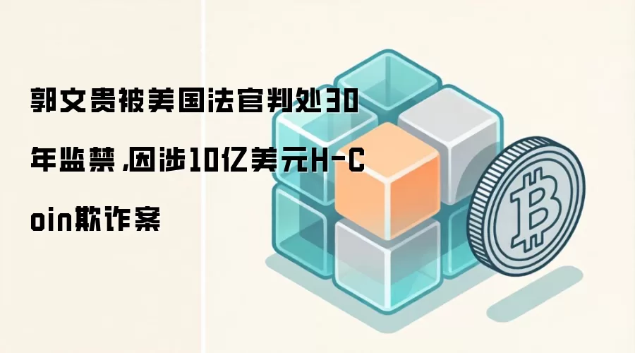 郭文贵被美国法官判处30年监禁,因涉10亿美元H-Coin欺诈案