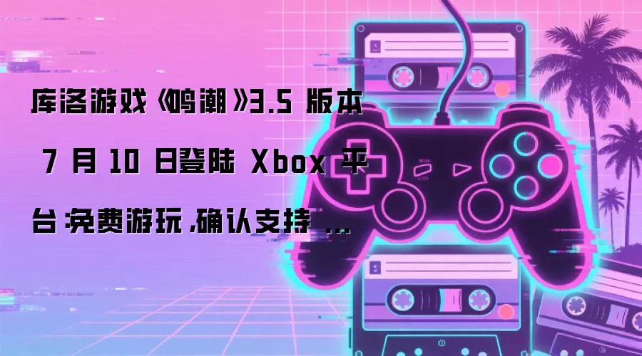 库洛游戏《鸣潮》3.5 版本 7 月 10 日登陆 Xbox 平台:免费游玩,确认支持 XPA 特性