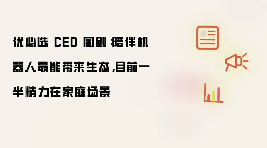 优必选 CEO 周剑:陪伴机器人最能带来生态,目前一半精力在家庭场景