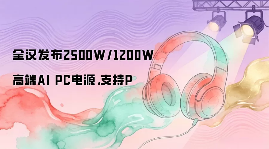全汉发布2500W/1200W高端AI PC电源,支持P