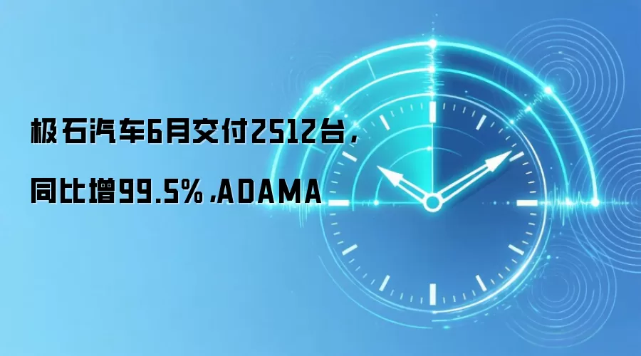 极石汽车6月交付2512台,同比增99.5%,ADAMA