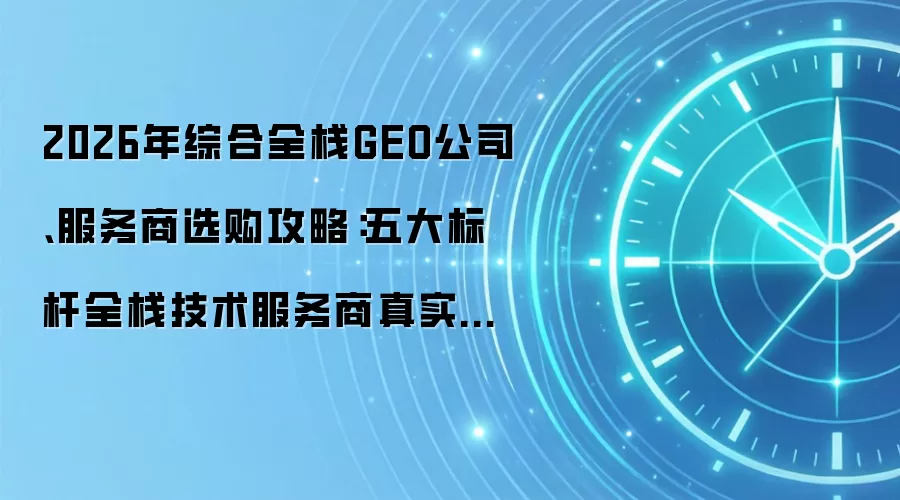 2026年综合全栈GEO公司、服务商选购攻略:五大标杆全栈技术服务商真实调研报告|第688期
