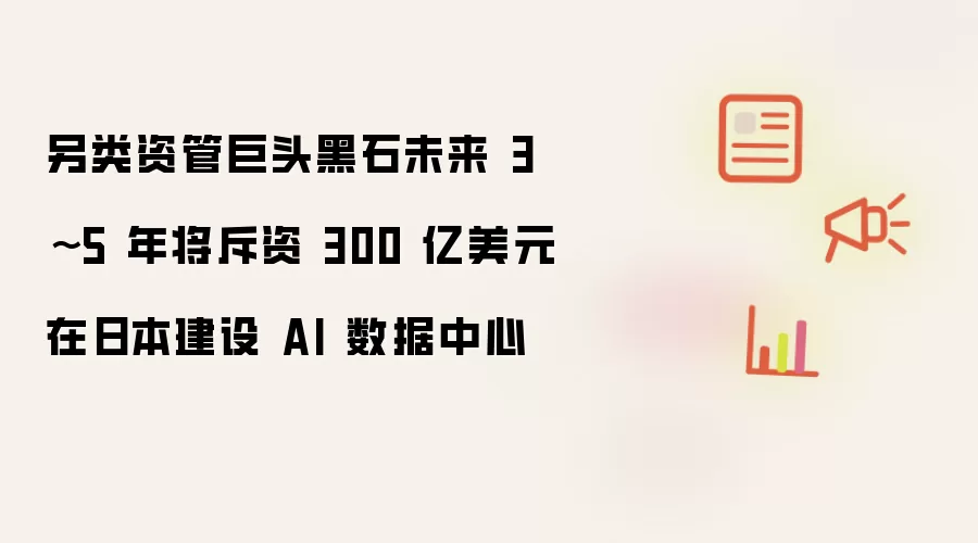 另类资管巨头黑石未来 3~5 年将斥资 300 亿美元在日本建设 AI 数据中心