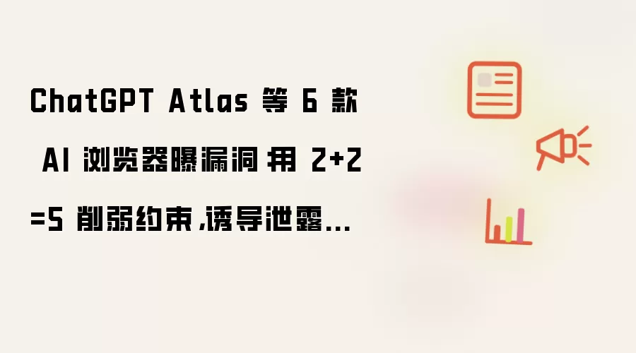 ChatGPT Atlas 等 6 款 AI 浏览器曝漏洞:用 2+2=5 削弱约束,诱导泄露用户信息
